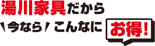 湯川家具だから今ならこんなにお得!
